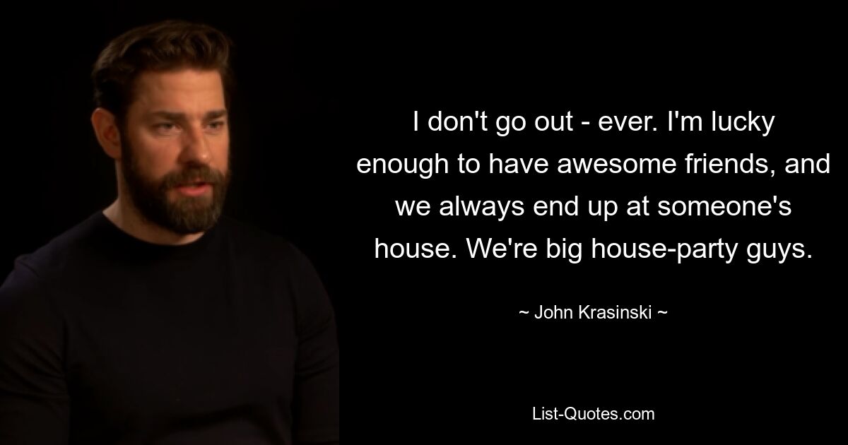 I don't go out - ever. I'm lucky enough to have awesome friends, and we always end up at someone's house. We're big house-party guys. — © John Krasinski