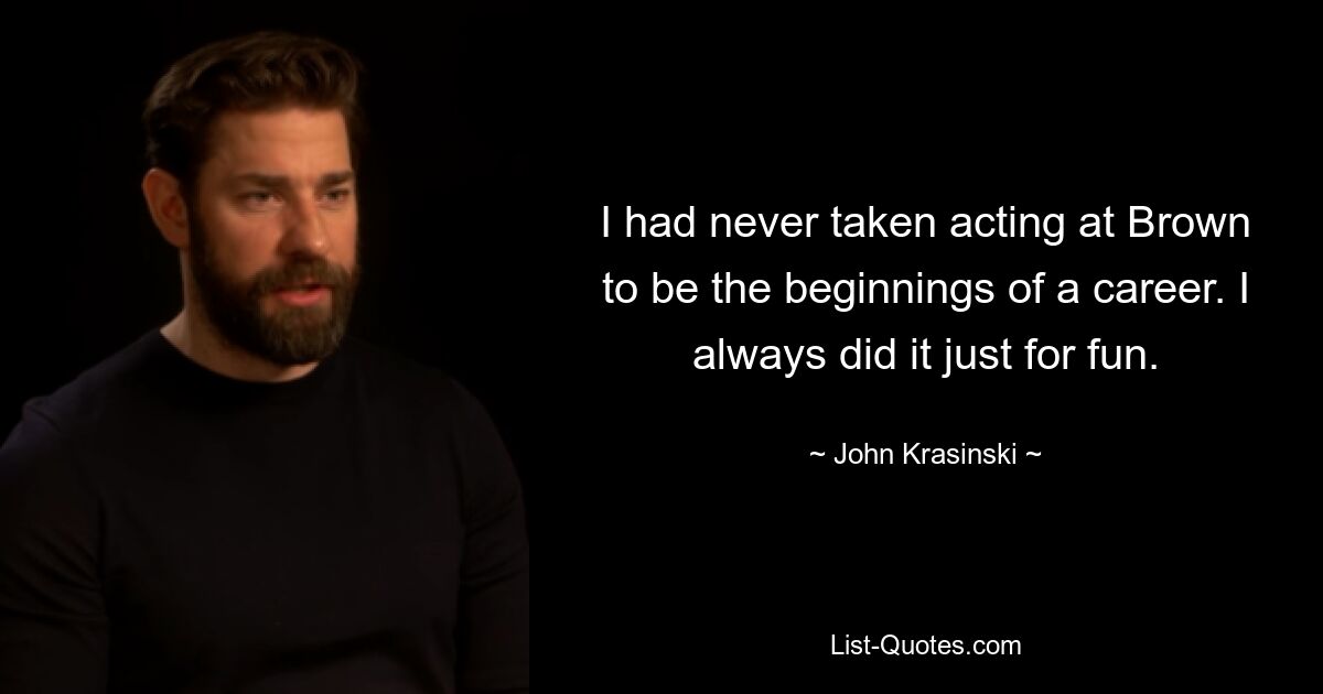 I had never taken acting at Brown to be the beginnings of a career. I always did it just for fun. — © John Krasinski