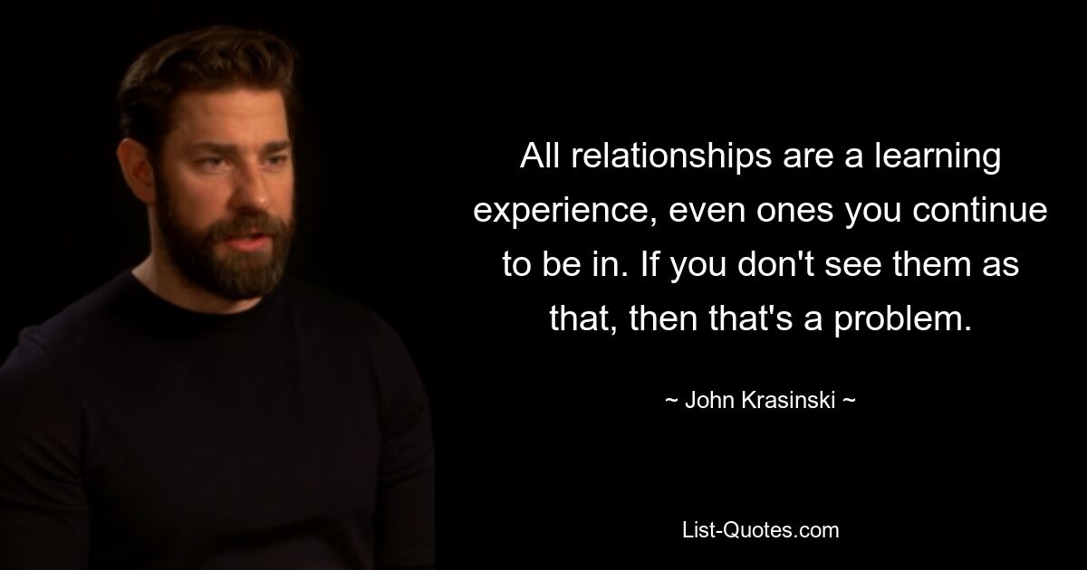 All relationships are a learning experience, even ones you continue to be in. If you don't see them as that, then that's a problem. — © John Krasinski