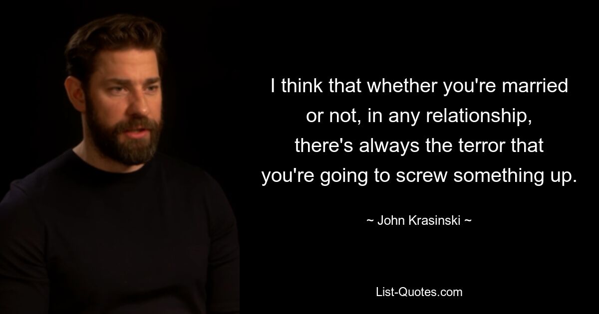 I think that whether you're married or not, in any relationship, there's always the terror that you're going to screw something up. — © John Krasinski