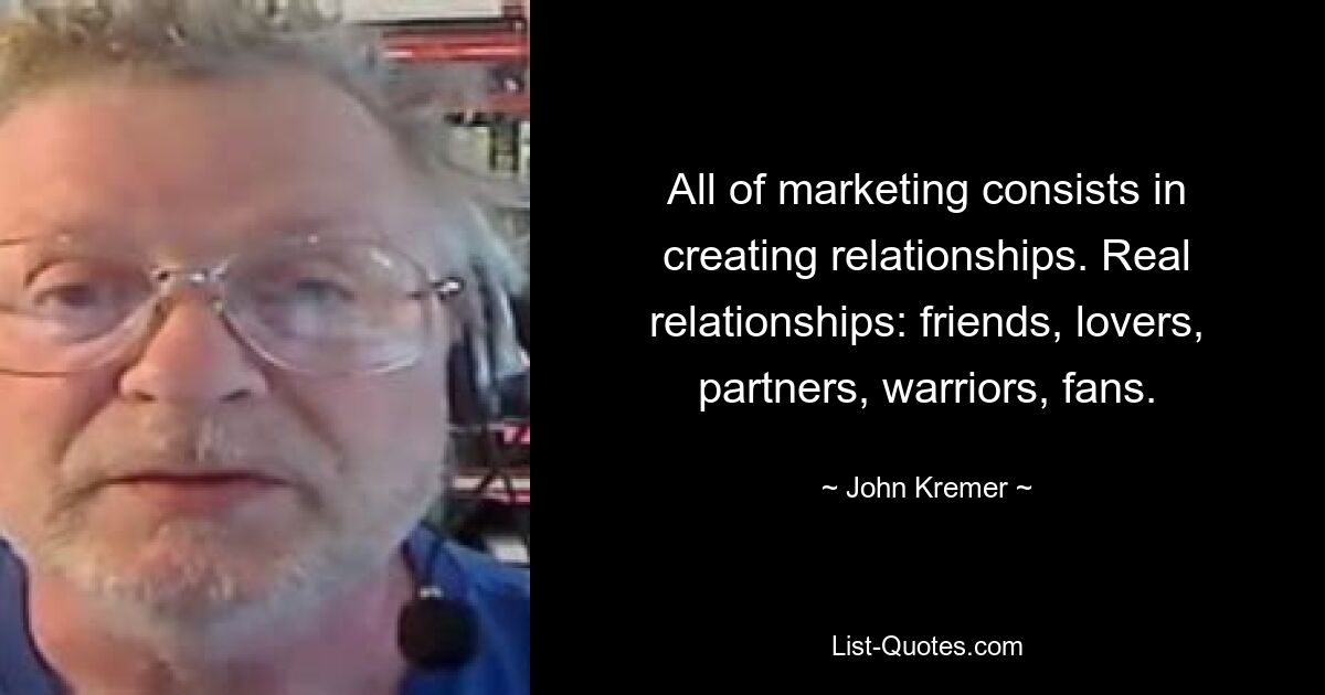 All of marketing consists in creating relationships. Real relationships: friends, lovers, partners, warriors, fans. — © John Kremer