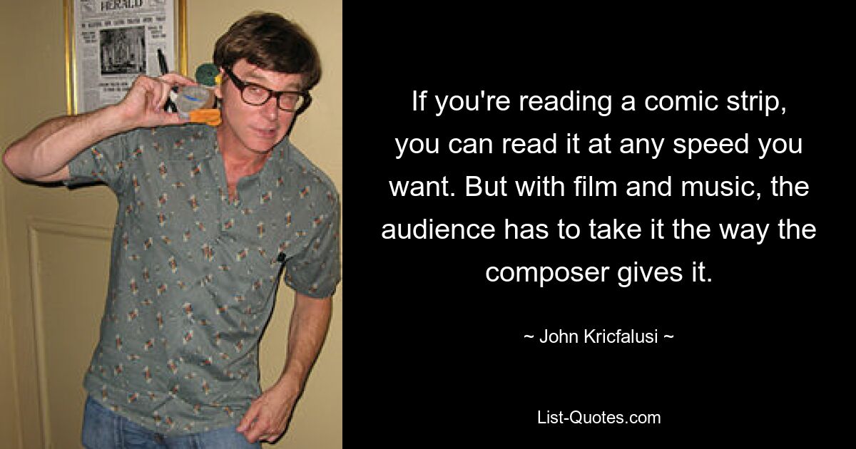 If you're reading a comic strip, you can read it at any speed you want. But with film and music, the audience has to take it the way the composer gives it. — © John Kricfalusi