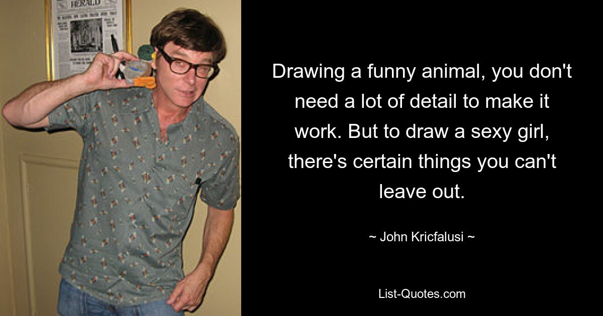 Drawing a funny animal, you don't need a lot of detail to make it work. But to draw a sexy girl, there's certain things you can't leave out. — © John Kricfalusi