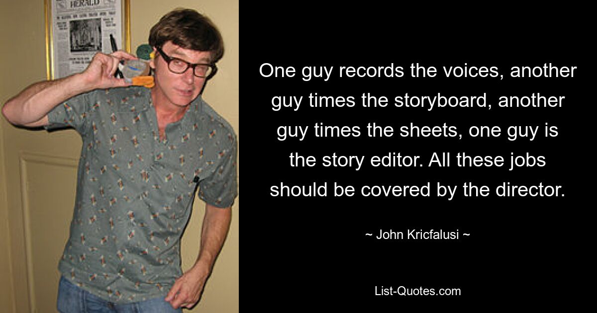 One guy records the voices, another guy times the storyboard, another guy times the sheets, one guy is the story editor. All these jobs should be covered by the director. — © John Kricfalusi