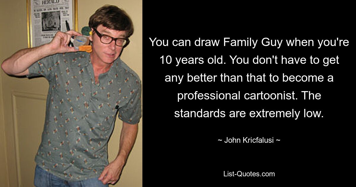 You can draw Family Guy when you're 10 years old. You don't have to get any better than that to become a professional cartoonist. The standards are extremely low. — © John Kricfalusi