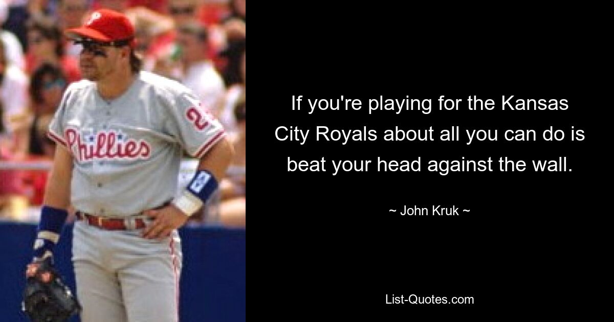 If you're playing for the Kansas City Royals about all you can do is beat your head against the wall. — © John Kruk