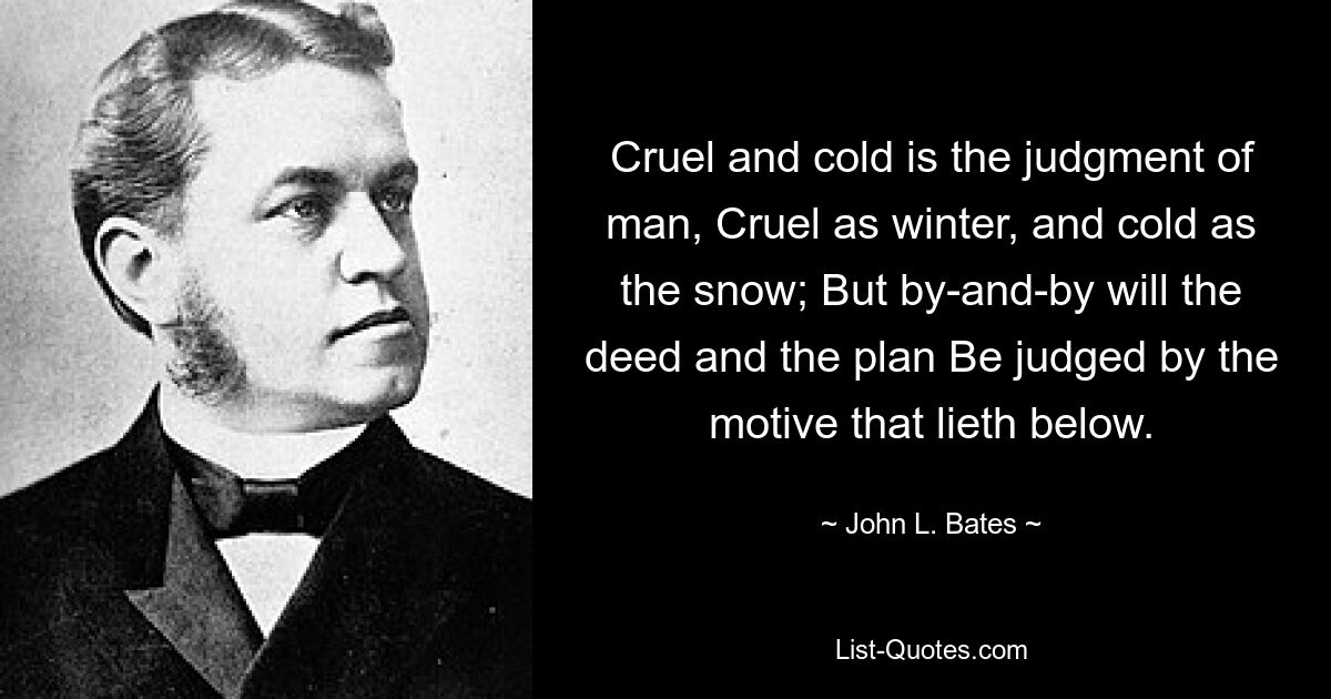 Cruel and cold is the judgment of man, Cruel as winter, and cold as the snow; But by-and-by will the deed and the plan Be judged by the motive that lieth below. — © John L. Bates