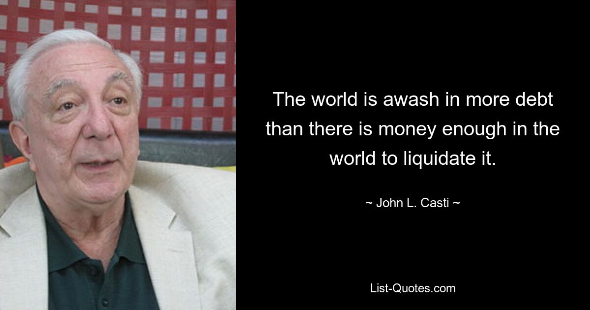 The world is awash in more debt than there is money enough in the world to liquidate it. — © John L. Casti