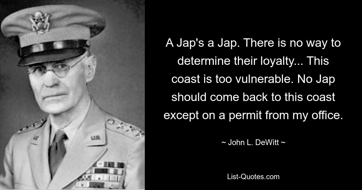 A Jap's a Jap. There is no way to determine their loyalty... This coast is too vulnerable. No Jap should come back to this coast except on a permit from my office. — © John L. DeWitt