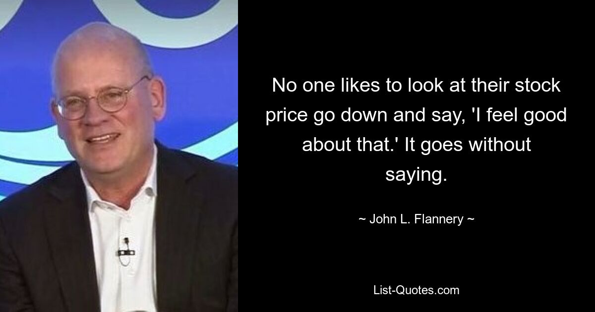 No one likes to look at their stock price go down and say, 'I feel good about that.' It goes without saying. — © John L. Flannery