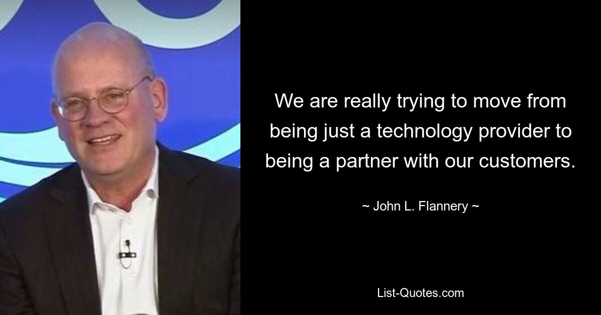 We are really trying to move from being just a technology provider to being a partner with our customers. — © John L. Flannery