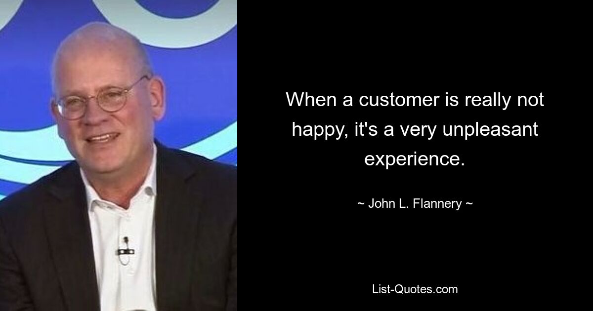 When a customer is really not happy, it's a very unpleasant experience. — © John L. Flannery