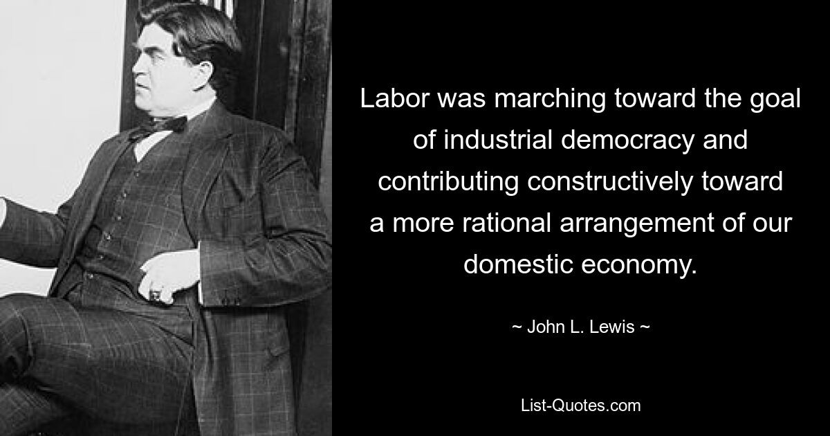 Labor was marching toward the goal of industrial democracy and contributing constructively toward a more rational arrangement of our domestic economy. — © John L. Lewis