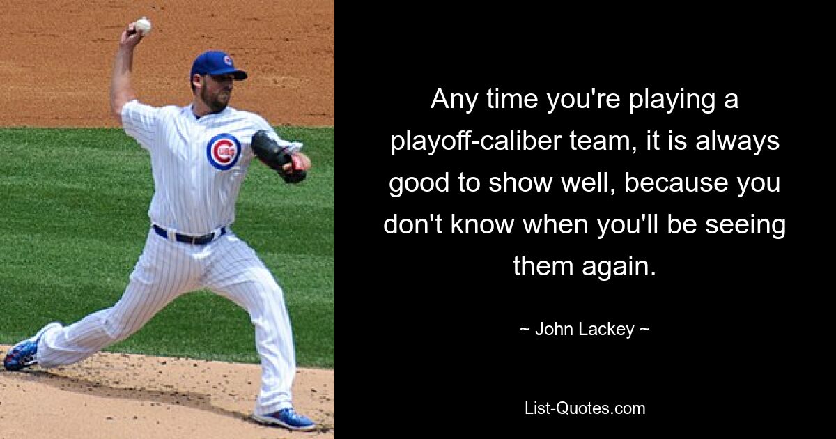 Any time you're playing a playoff-caliber team, it is always good to show well, because you don't know when you'll be seeing them again. — © John Lackey