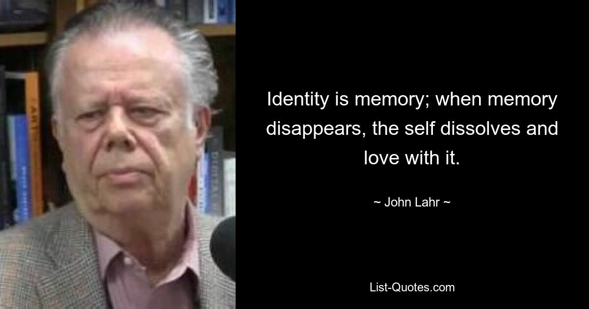 Identity is memory; when memory disappears, the self dissolves and love with it. — © John Lahr