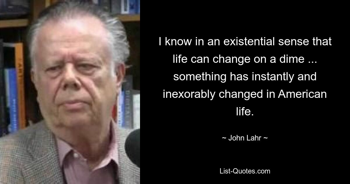 I know in an existential sense that life can change on a dime ... something has instantly and inexorably changed in American life. — © John Lahr