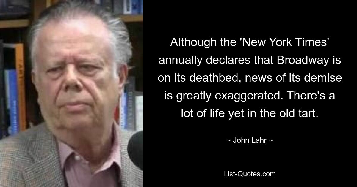 Although the 'New York Times' annually declares that Broadway is on its deathbed, news of its demise is greatly exaggerated. There's a lot of life yet in the old tart. — © John Lahr