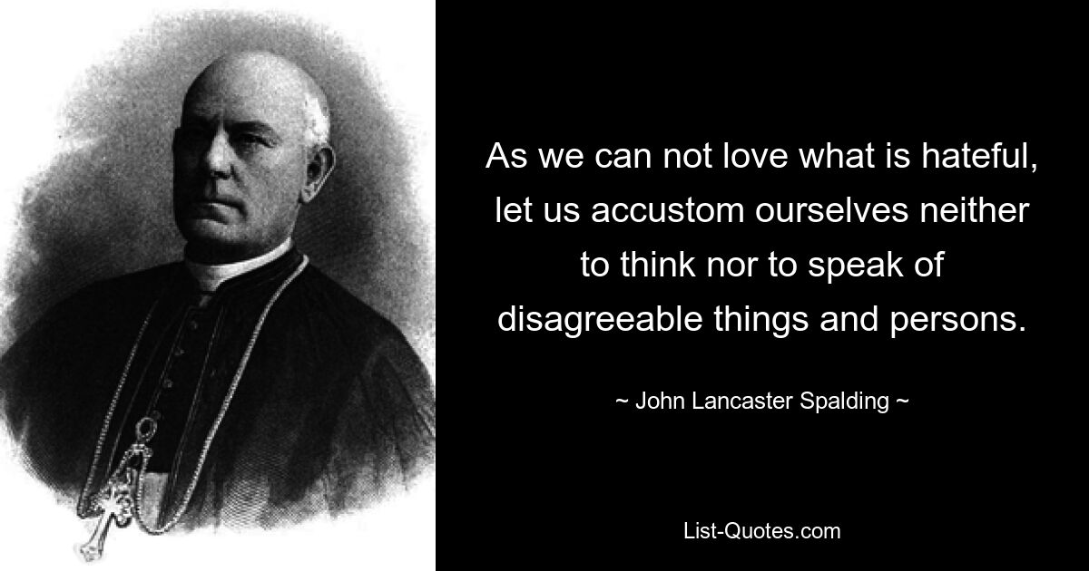 As we can not love what is hateful, let us accustom ourselves neither to think nor to speak of disagreeable things and persons. — © John Lancaster Spalding