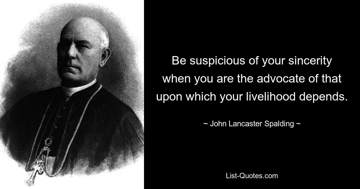 Be suspicious of your sincerity when you are the advocate of that upon which your livelihood depends. — © John Lancaster Spalding