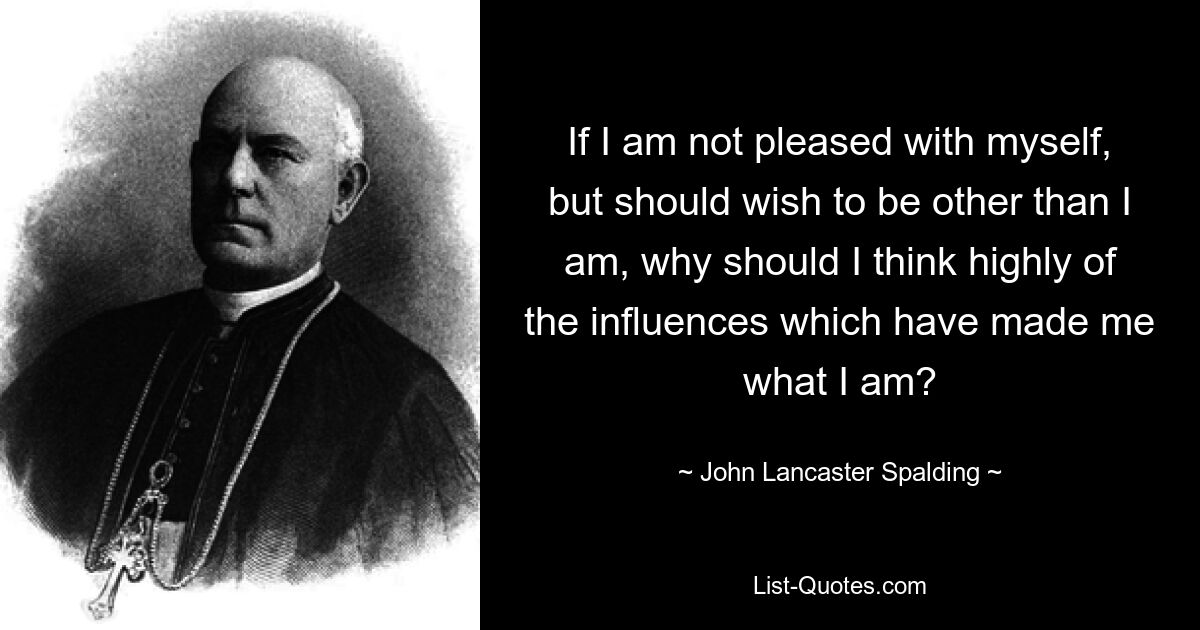 If I am not pleased with myself, but should wish to be other than I am, why should I think highly of the influences which have made me what I am? — © John Lancaster Spalding