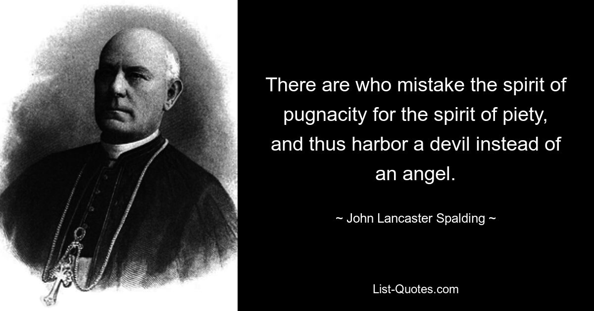 There are who mistake the spirit of pugnacity for the spirit of piety, and thus harbor a devil instead of an angel. — © John Lancaster Spalding