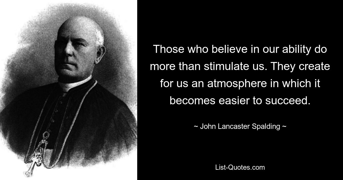 Those who believe in our ability do more than stimulate us. They create for us an atmosphere in which it becomes easier to succeed. — © John Lancaster Spalding