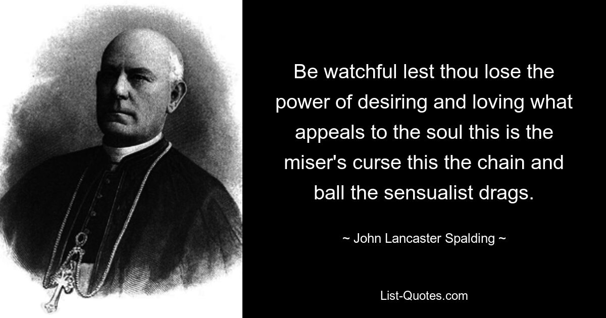 Be watchful lest thou lose the power of desiring and loving what appeals to the soul this is the miser's curse this the chain and ball the sensualist drags. — © John Lancaster Spalding