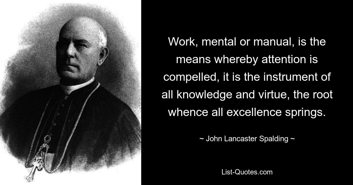 Работа, умственная или ручная, — это средство привлечения внимания, это инструмент всякого знания и добродетели, корень, из которого проистекает все совершенство. — © Джон Ланкастер Сполдинг 