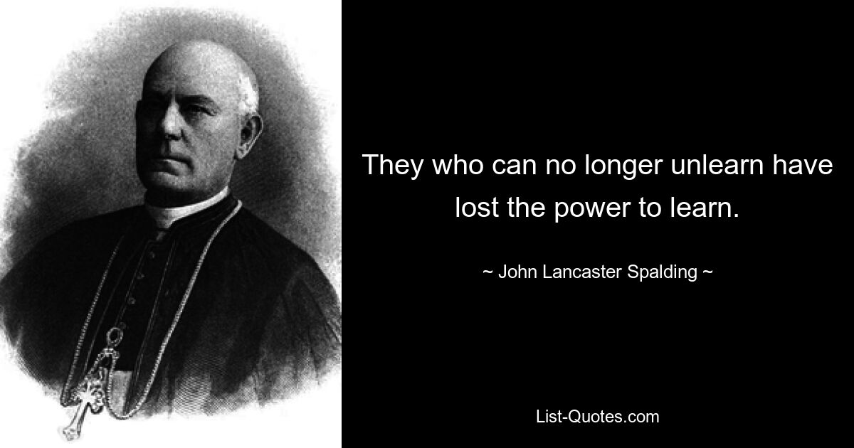 They who can no longer unlearn have lost the power to learn. — © John Lancaster Spalding