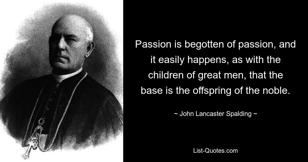 Passion is begotten of passion, and it easily happens, as with the children of great men, that the base is the offspring of the noble. — © John Lancaster Spalding