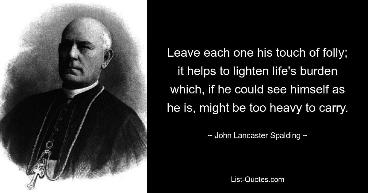 Leave each one his touch of folly; it helps to lighten life's burden which, if he could see himself as he is, might be too heavy to carry. — © John Lancaster Spalding