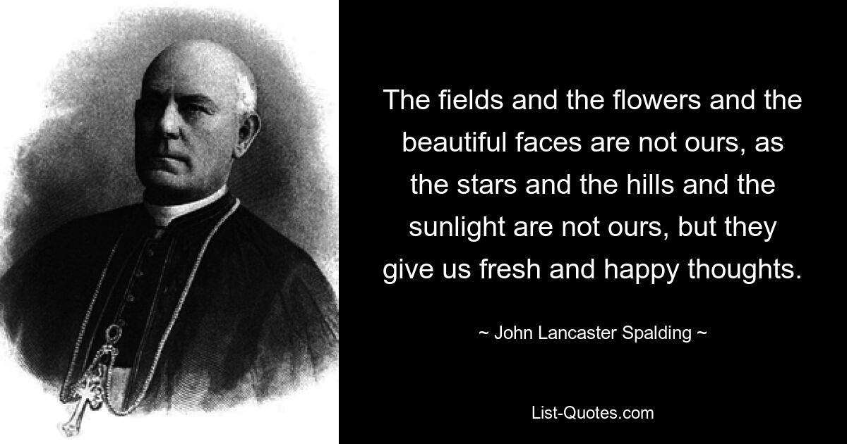 The fields and the flowers and the beautiful faces are not ours, as the stars and the hills and the sunlight are not ours, but they give us fresh and happy thoughts. — © John Lancaster Spalding