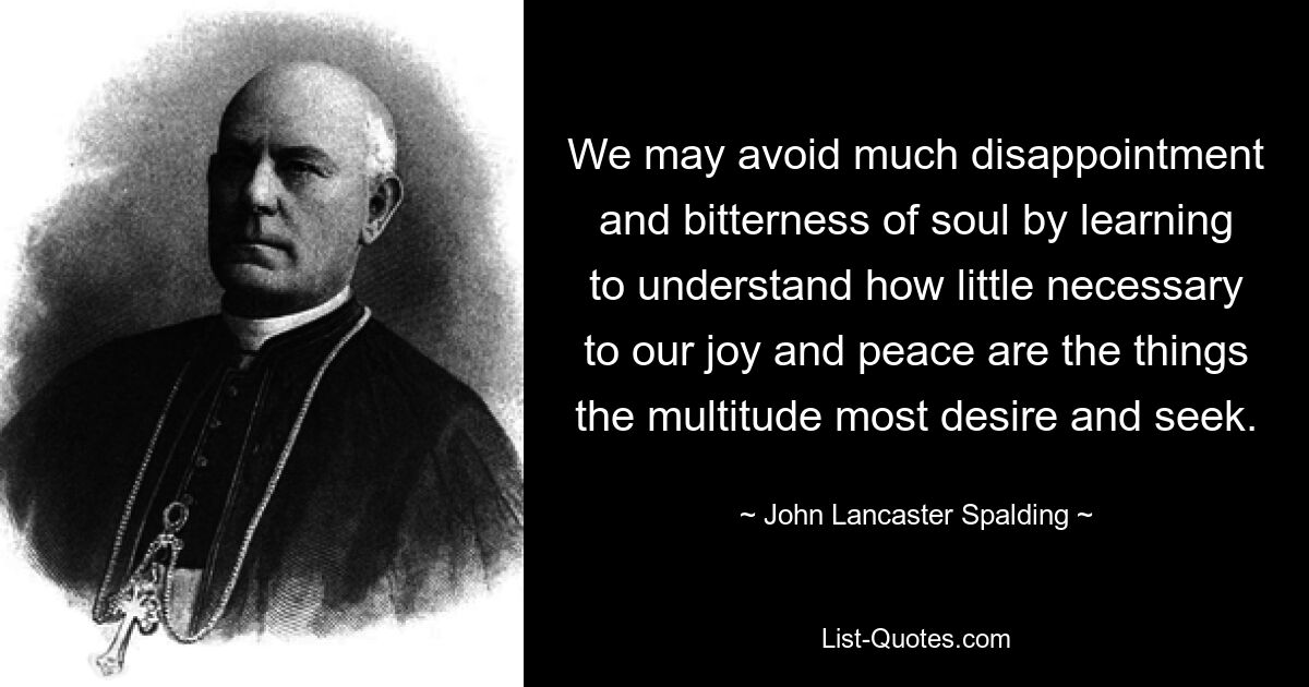 We may avoid much disappointment and bitterness of soul by learning to understand how little necessary to our joy and peace are the things the multitude most desire and seek. — © John Lancaster Spalding