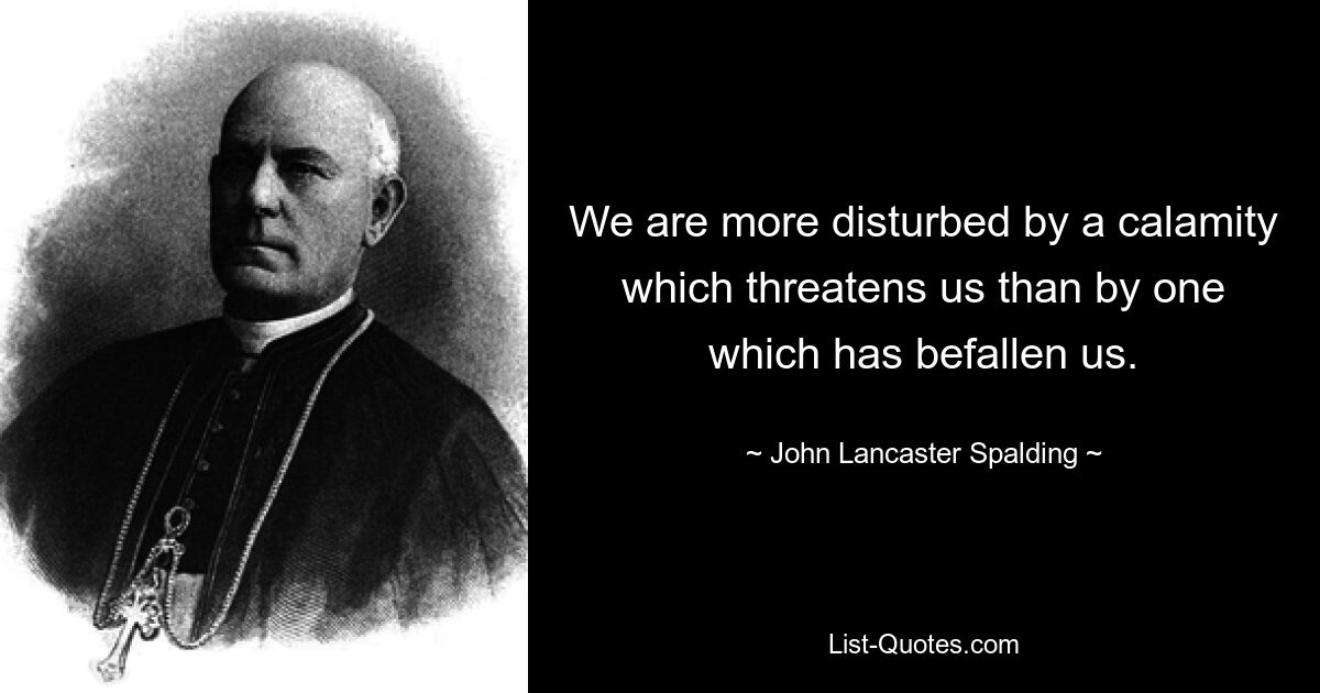 We are more disturbed by a calamity which threatens us than by one which has befallen us. — © John Lancaster Spalding