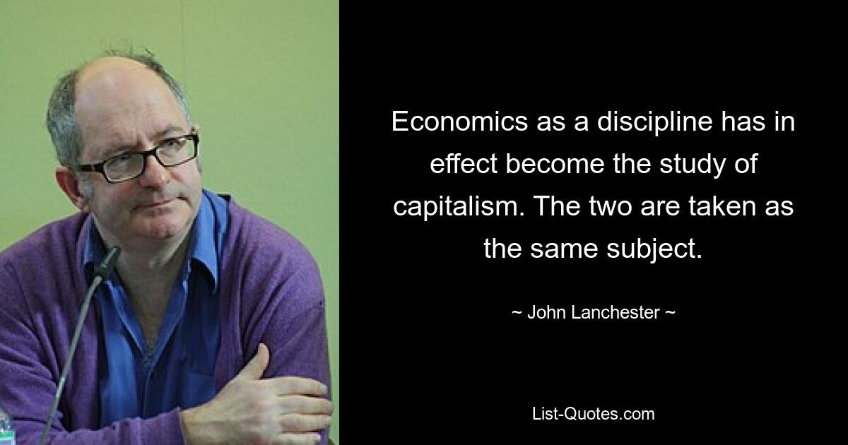 Economics as a discipline has in effect become the study of capitalism. The two are taken as the same subject. — © John Lanchester