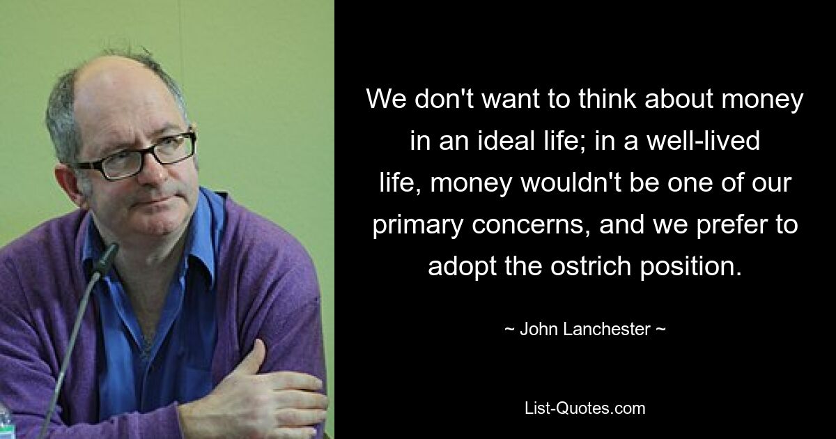 We don't want to think about money in an ideal life; in a well-lived life, money wouldn't be one of our primary concerns, and we prefer to adopt the ostrich position. — © John Lanchester