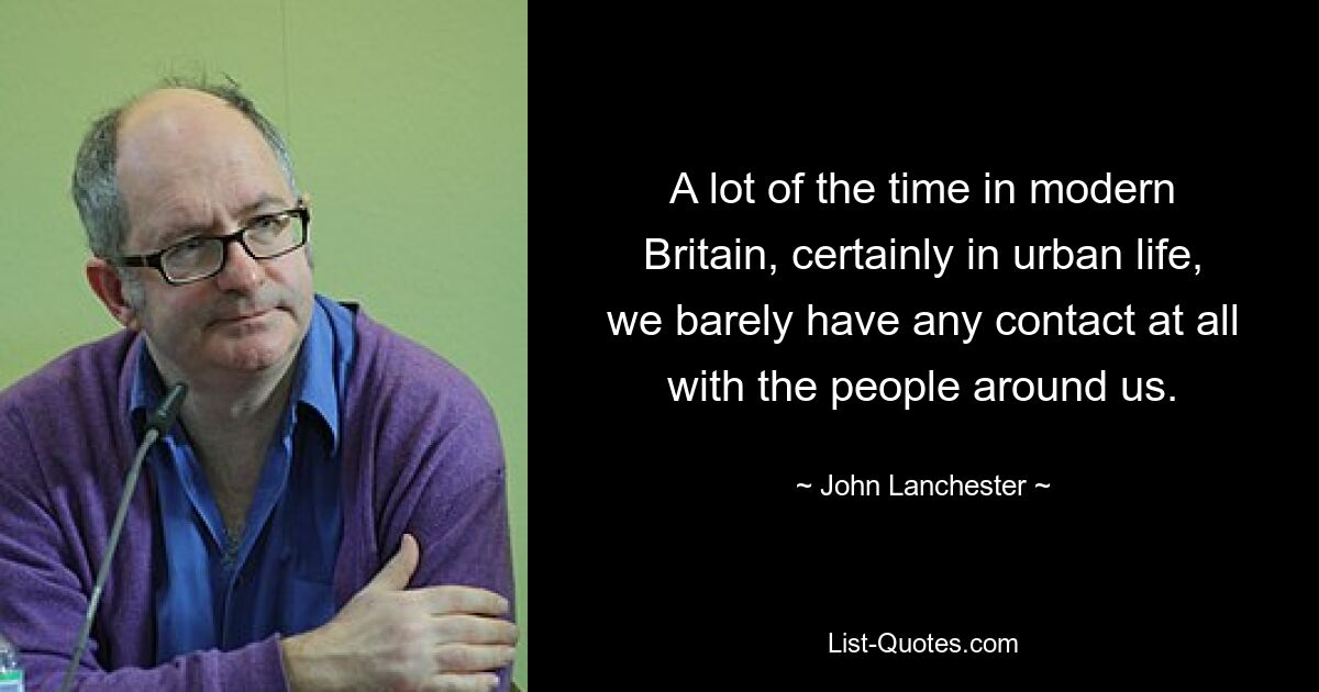 A lot of the time in modern Britain, certainly in urban life, we barely have any contact at all with the people around us. — © John Lanchester