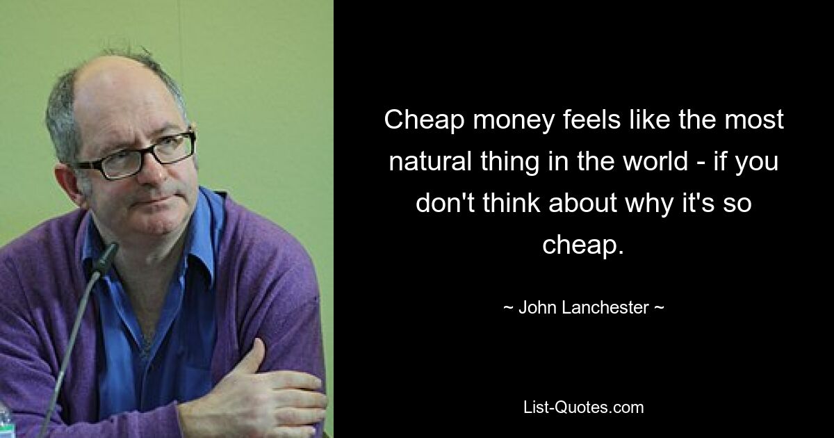 Cheap money feels like the most natural thing in the world - if you don't think about why it's so cheap. — © John Lanchester