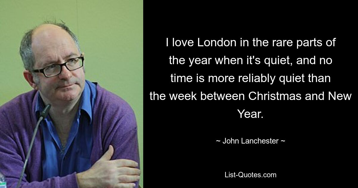 I love London in the rare parts of the year when it's quiet, and no time is more reliably quiet than the week between Christmas and New Year. — © John Lanchester