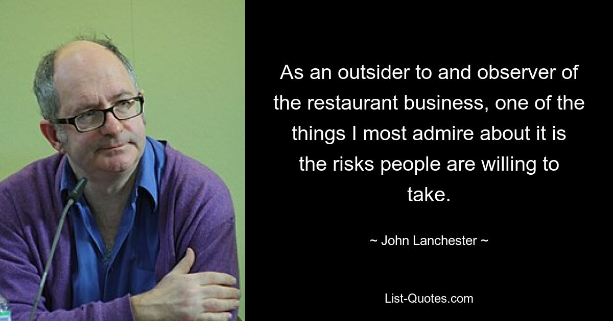 As an outsider to and observer of the restaurant business, one of the things I most admire about it is the risks people are willing to take. — © John Lanchester