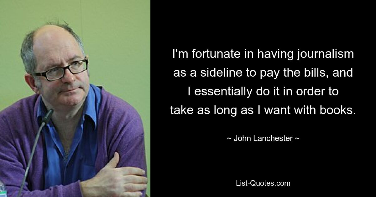 I'm fortunate in having journalism as a sideline to pay the bills, and I essentially do it in order to take as long as I want with books. — © John Lanchester