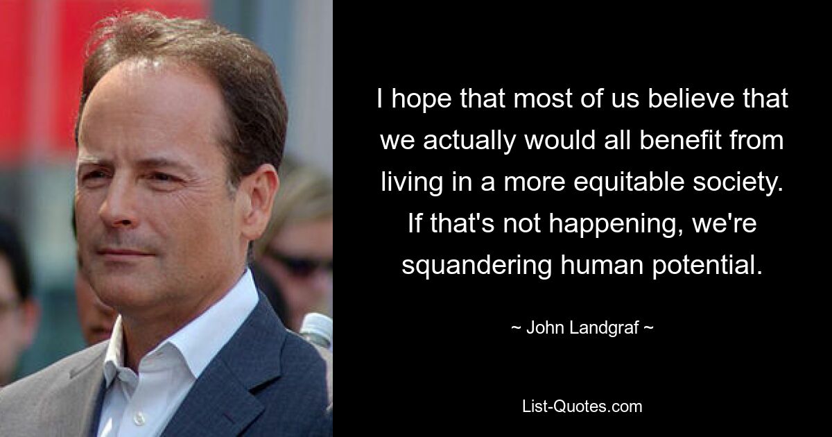 I hope that most of us believe that we actually would all benefit from living in a more equitable society. If that's not happening, we're squandering human potential. — © John Landgraf