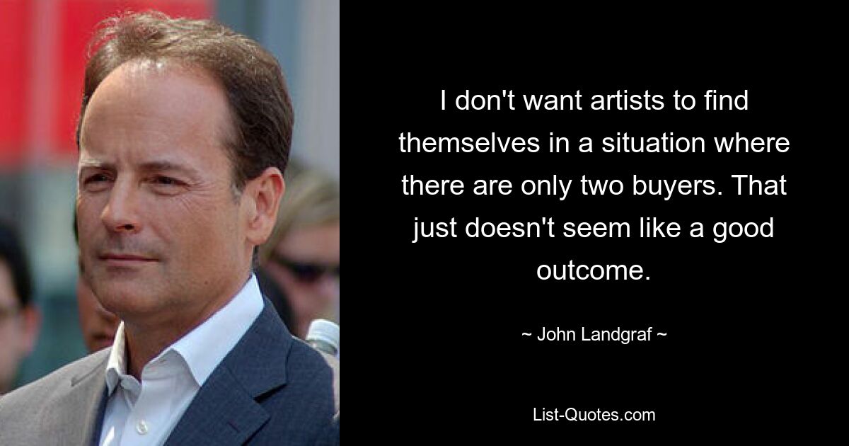 I don't want artists to find themselves in a situation where there are only two buyers. That just doesn't seem like a good outcome. — © John Landgraf