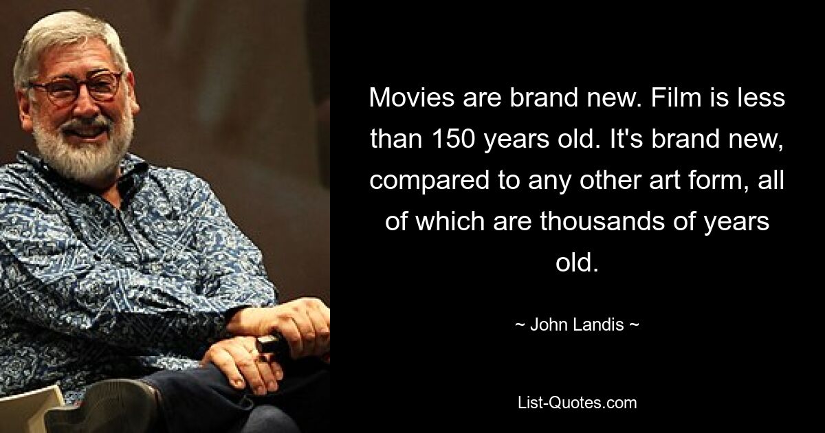 Movies are brand new. Film is less than 150 years old. It's brand new, compared to any other art form, all of which are thousands of years old. — © John Landis