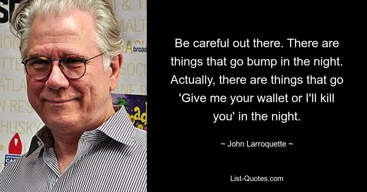 Be careful out there. There are things that go bump in the night. Actually, there are things that go 'Give me your wallet or I'll kill you' in the night. — © John Larroquette