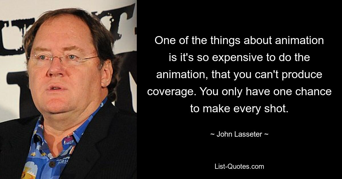 Eines der Dinge bei Animationen ist, dass die Animation so teuer ist, dass man keine Berichterstattung produzieren kann. Sie haben für jeden Schuss nur eine Chance. — © John Lasseter