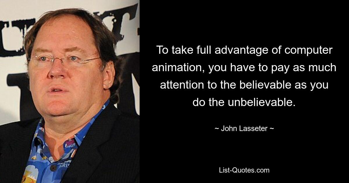 To take full advantage of computer animation, you have to pay as much attention to the believable as you do the unbelievable. — © John Lasseter