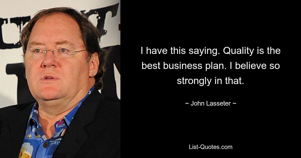 I have this saying. Quality is the best business plan. I believe so strongly in that. — © John Lasseter