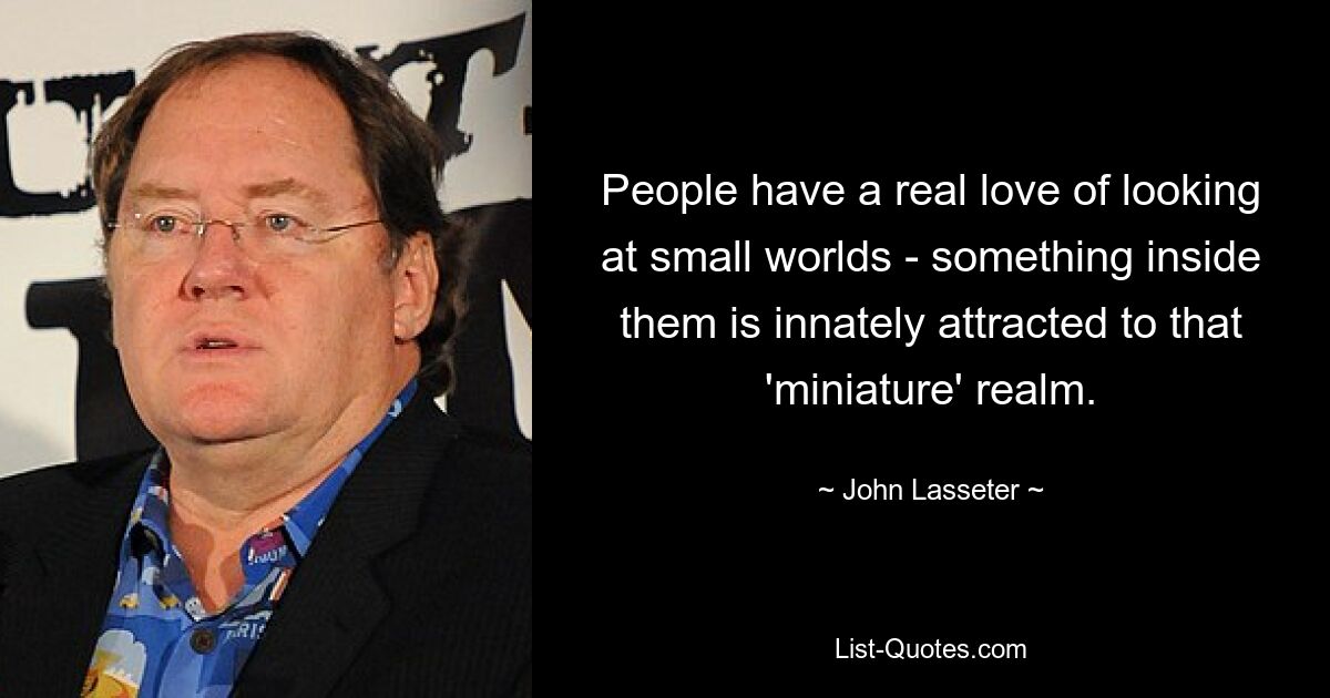 People have a real love of looking at small worlds - something inside them is innately attracted to that 'miniature' realm. — © John Lasseter