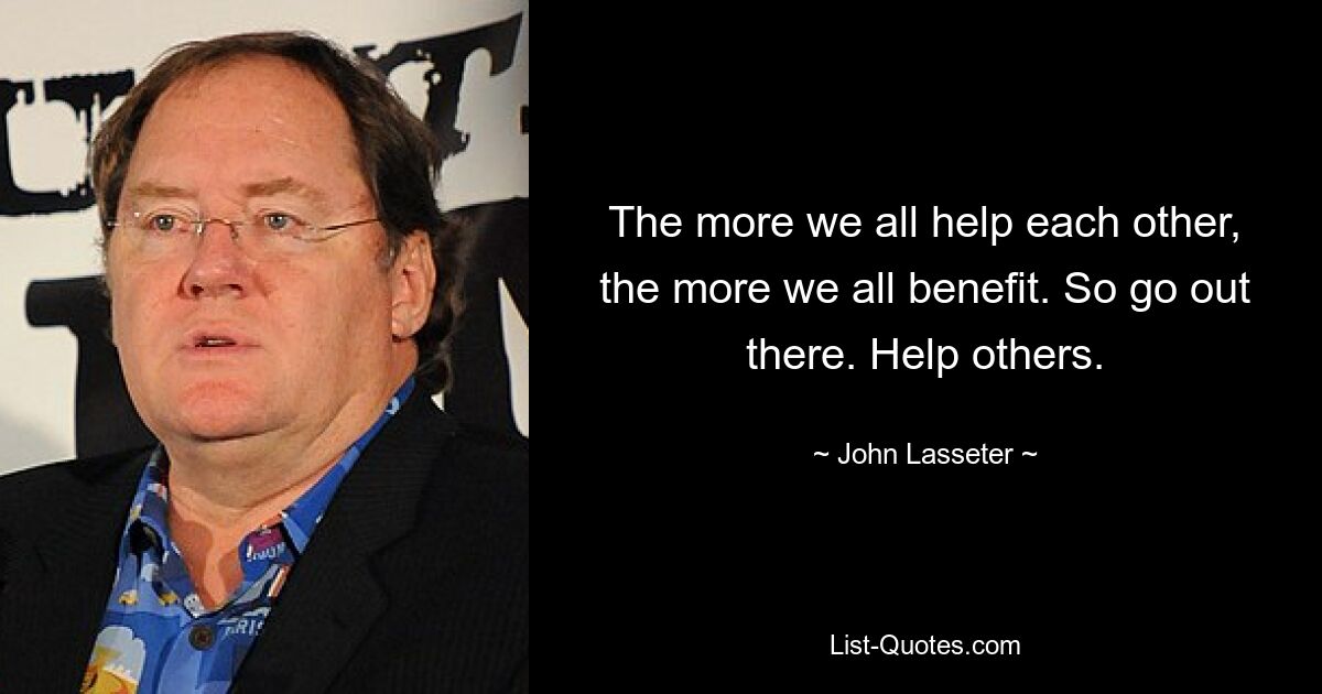 The more we all help each other, the more we all benefit. So go out there. Help others. — © John Lasseter